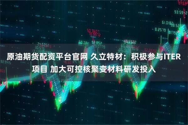 原油期货配资平台官网 久立特材：积极参与ITER项目 加大可控核聚变材料研发投入