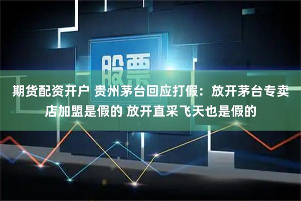 期货配资开户 贵州茅台回应打假：放开茅台专卖店加盟是假的 放开直采飞天也是假的
