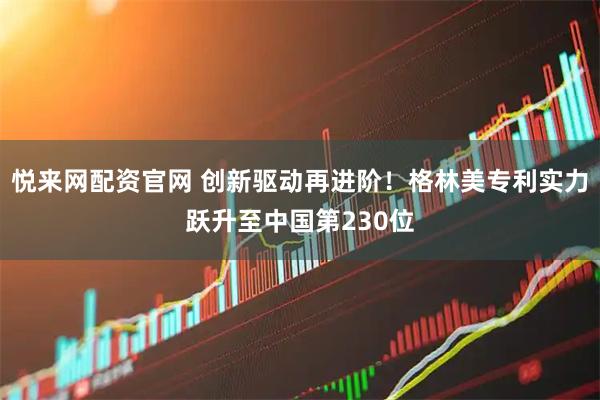 悦来网配资官网 创新驱动再进阶！格林美专利实力跃升至中国第230位
