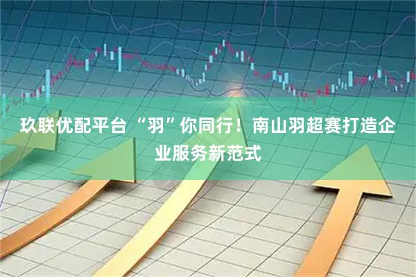 玖联优配平台 “羽”你同行！南山羽超赛打造企业服务新范式
