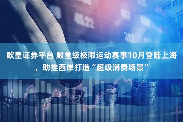 欧皇证券平台 殿堂级极限运动赛事10月登陆上海，助推西岸打造“超级消费场景”