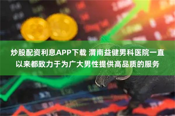 炒股配资利息APP下载 渭南益健男科医院一直以来都致力于为广大男性提供高品质的服务