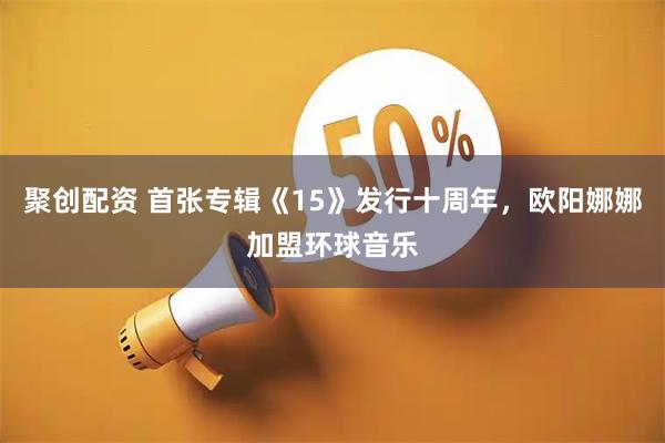 聚创配资 首张专辑《15》发行十周年，欧阳娜娜加盟环球音乐