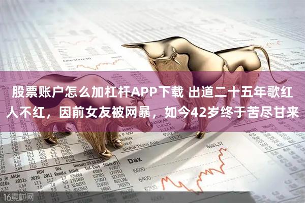 股票账户怎么加杠杆APP下载 出道二十五年歌红人不红，因前女友被网暴，如今42岁终于苦尽甘来