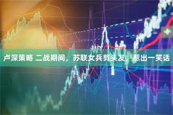 卢深策略 二战期间，苏联女兵剪头发，惹出一笑话