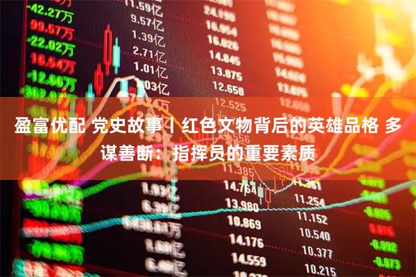 盈富优配 党史故事丨红色文物背后的英雄品格 多谋善断：指挥员的重要素质