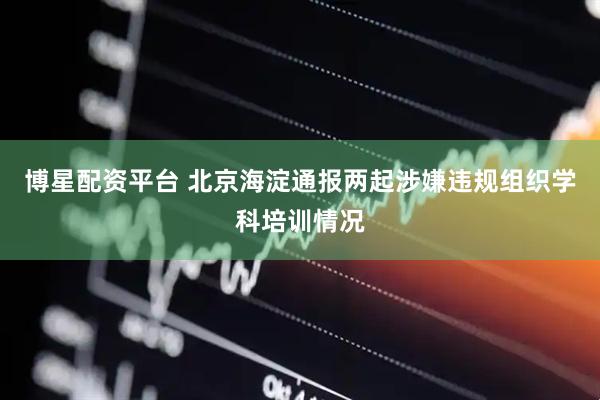 博星配资平台 北京海淀通报两起涉嫌违规组织学科培训情况