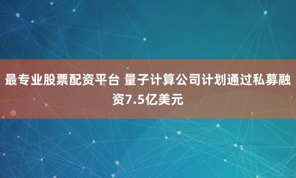 最专业股票配资平台 量子计算公司计划通过私募融资7.5亿美元