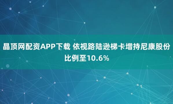 晶顶网配资APP下载 依视路陆逊梯卡增持尼康股份比例至10.6%