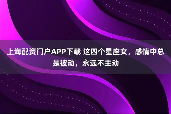 上海配资门户APP下载 这四个星座女，感情中总是被动，永远不主动