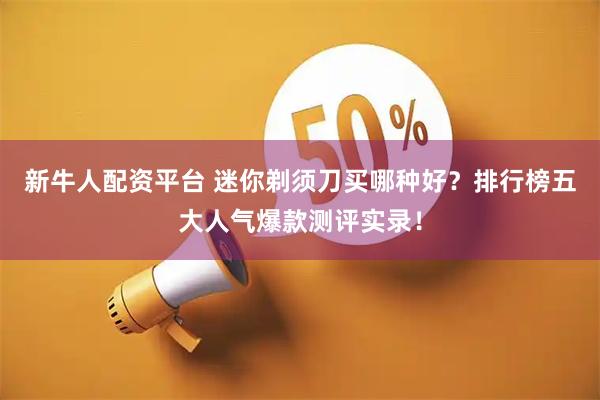 新牛人配资平台 迷你剃须刀买哪种好？排行榜五大人气爆款测评实录！