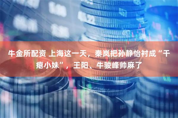 牛金所配资 上海这一天，秦岚把孙静怡衬成“干瘪小妹”，王阳、牛骏峰帅麻了