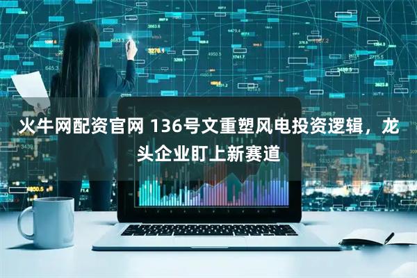 火牛网配资官网 136号文重塑风电投资逻辑，龙头企业盯上新赛道