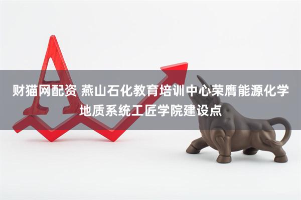 财猫网配资 燕山石化教育培训中心荣膺能源化学地质系统工匠学院建设点