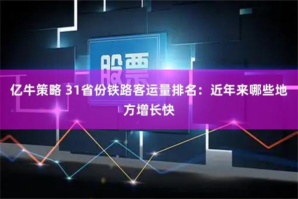 亿牛策略 31省份铁路客运量排名：近年来哪些地方增长快