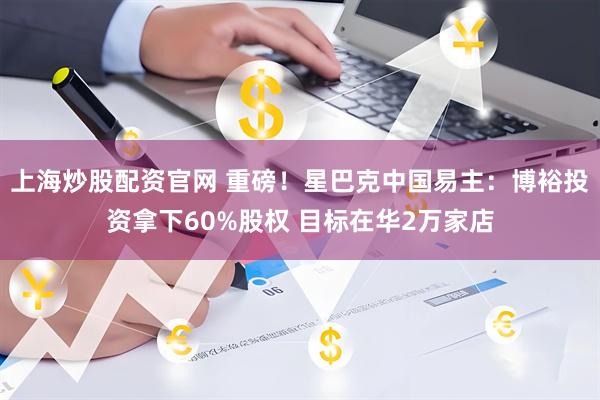 上海炒股配资官网 重磅！星巴克中国易主：博裕投资拿下60%股权 目标在华2万家店