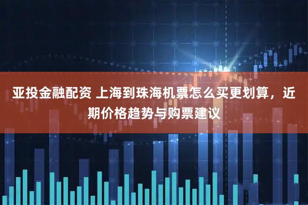 亚投金融配资 上海到珠海机票怎么买更划算，近期价格趋势与购票建议