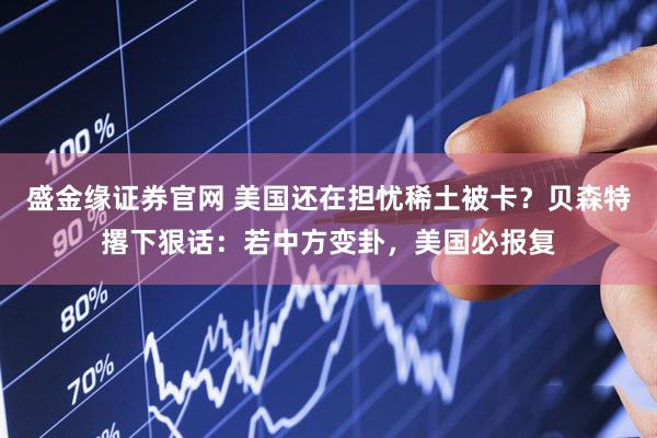 盛金缘证券官网 美国还在担忧稀土被卡？贝森特撂下狠话：若中方变卦，美国必报复