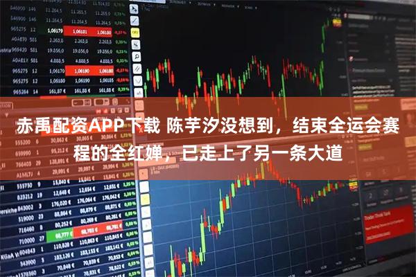 赤禹配资APP下载 陈芋汐没想到，结束全运会赛程的全红婵，已走上了另一条大道