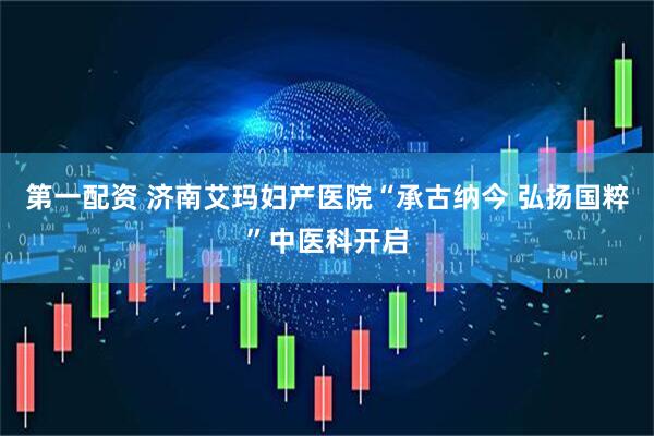 第一配资 济南艾玛妇产医院“承古纳今 弘扬国粹”中医科开启