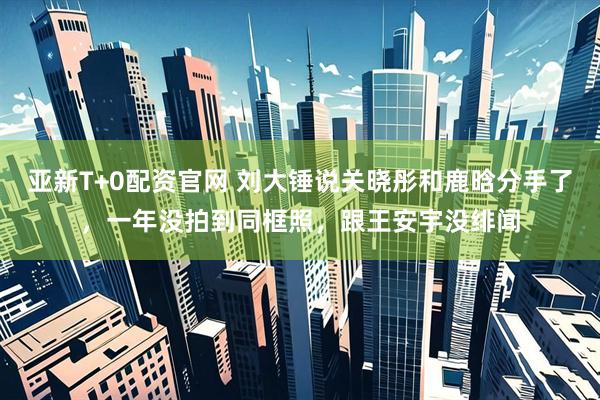 亚新T+0配资官网 刘大锤说关晓彤和鹿晗分手了，一年没拍到同框照，跟王安宇没绯闻