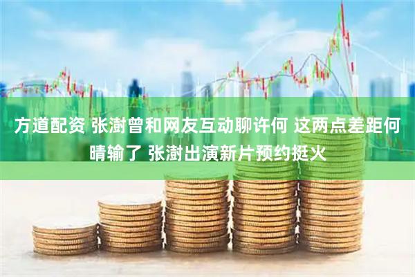 方道配资 张澍曾和网友互动聊许何 这两点差距何晴输了 张澍出演新片预约挺火
