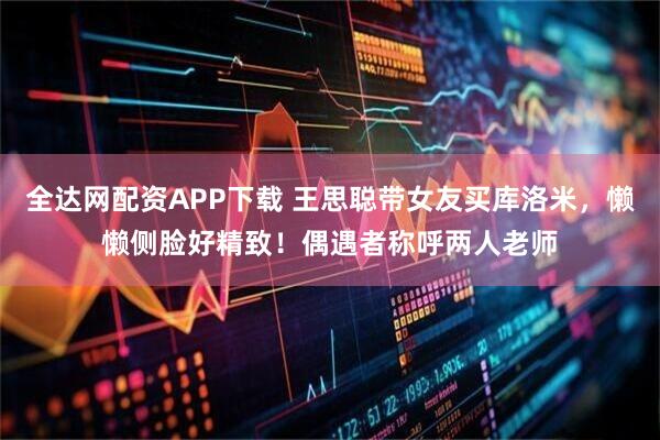 全达网配资APP下载 王思聪带女友买库洛米，懒懒侧脸好精致！偶遇者称呼两人老师