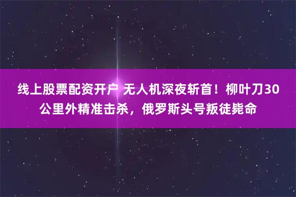 线上股票配资开户 无人机深夜斩首！柳叶刀30公里外精准击杀，俄罗斯头号叛徒毙命