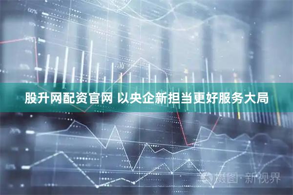 股升网配资官网 以央企新担当更好服务大局