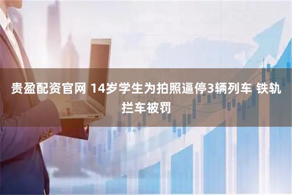 贵盈配资官网 14岁学生为拍照逼停3辆列车 铁轨拦车被罚
