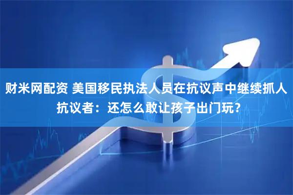 财米网配资 美国移民执法人员在抗议声中继续抓人 抗议者：还怎么敢让孩子出门玩？