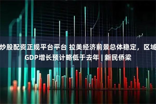 炒股配资正规平台平台 拉美经济前景总体稳定，区域GDP增长预计略低于去年 | 新民侨梁