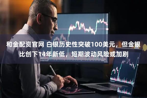 和金配资官网 白银历史性突破100美元，但金银比创下14年新低，短期波动风险或加剧