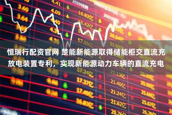 恒瑞行配资官网 楚能新能源取得储能柜交直流充放电装置专利，实现新能源动力车辆的直流充电