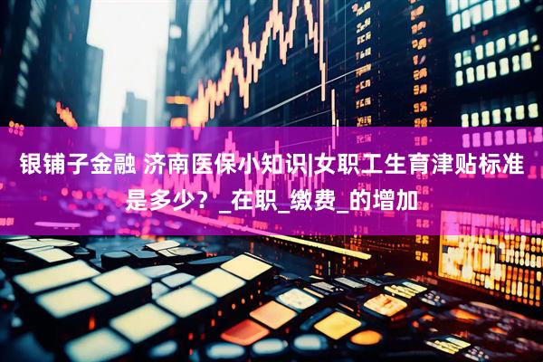 银铺子金融 济南医保小知识|女职工生育津贴标准是多少？_在职_缴费_的增加