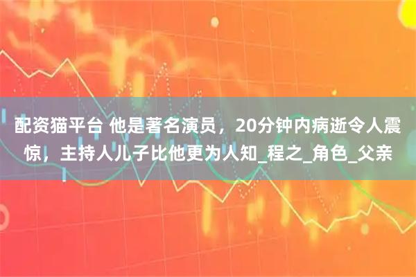 配资猫平台 他是著名演员，20分钟内病逝令人震惊，主持人儿子比他更为人知_程之_角色_父亲