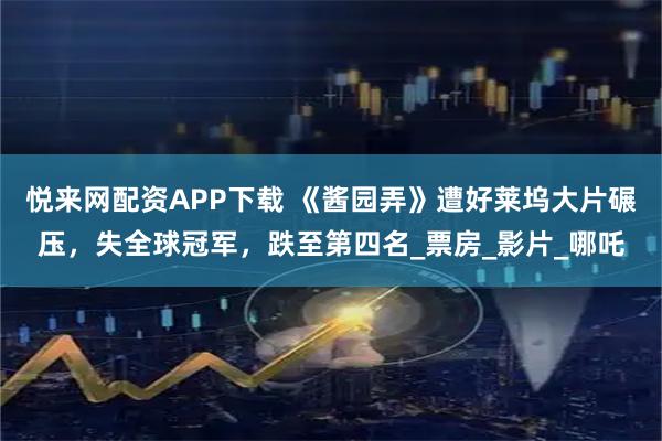 悦来网配资APP下载 《酱园弄》遭好莱坞大片碾压，失全球冠军，跌至第四名_票房_影片_哪吒
