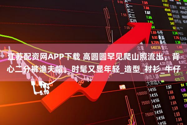 江苏配资网APP下载 高圆圆罕见爬山照流出，背心二分裤渔夫帽，时髦又显年轻_造型_衬衫_牛仔