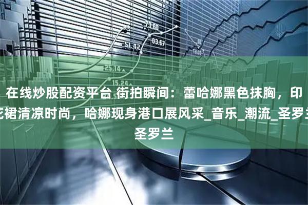 在线炒股配资平台 街拍瞬间：蕾哈娜黑色抹胸，印花裙清凉时尚，哈娜现身港口展风采_音乐_潮流_圣罗兰