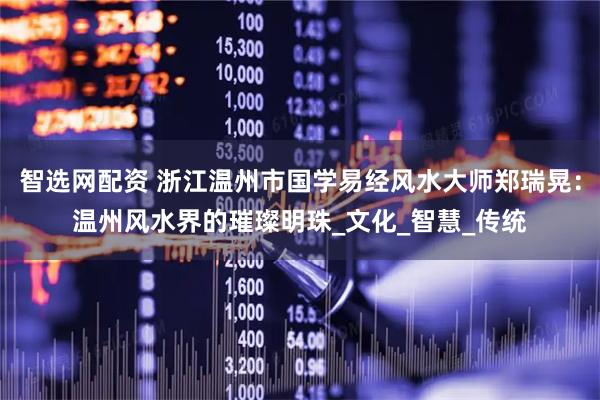 智选网配资 浙江温州市国学易经风水大师郑瑞晃：温州风水界的璀璨明珠_文化_智慧_传统