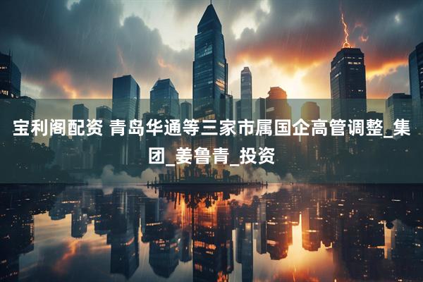 宝利阁配资 青岛华通等三家市属国企高管调整_集团_姜鲁青_投资