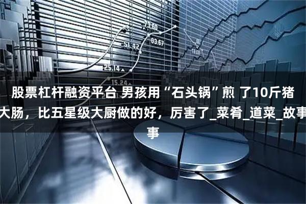 股票杠杆融资平台 男孩用“石头锅”煎 了10斤猪大肠，比五星级大厨做的好，厉害了_菜肴_道菜_故事