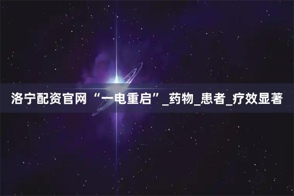 洛宁配资官网 “一电重启”_药物_患者_疗效显著