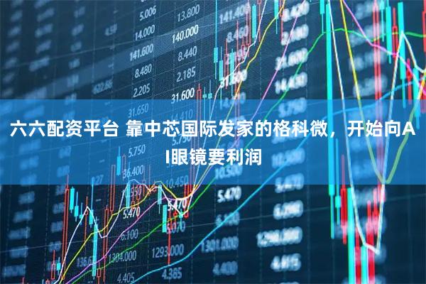 六六配资平台 靠中芯国际发家的格科微，开始向AI眼镜要利润