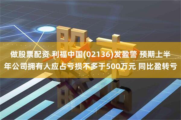 做股票配资 利福中国(02136)发盈警 预期上半年公司拥有人应占亏损不多于500万元 同比盈转亏