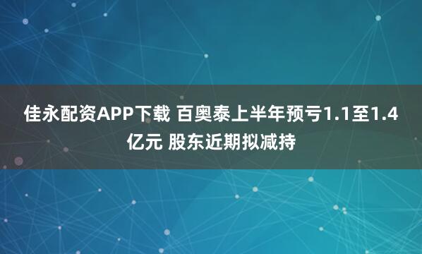 佳永配资APP下载 百奥泰上半年预亏1.1至1.4亿元 股东近期拟减持