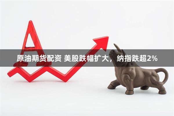原油期货配资 美股跌幅扩大，纳指跌超2%