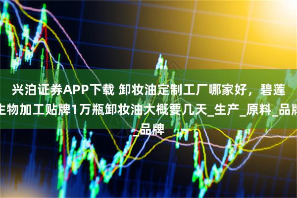 兴泊证券APP下载 卸妆油定制工厂哪家好，碧莲生物加工贴牌1万瓶卸妆油大概要几天_生产_原料_品牌