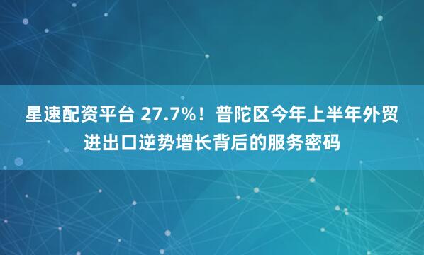 星速配资平台 27.7%！普陀区今年上半年外贸进出口逆势增长背后的服务密码