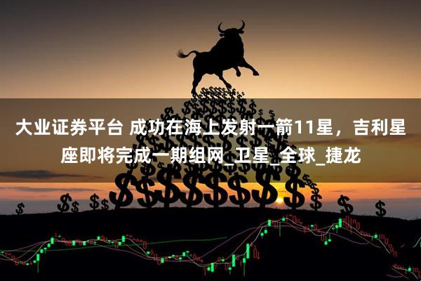 大业证券平台 成功在海上发射一箭11星，吉利星座即将完成一期组网_卫星_全球_捷龙